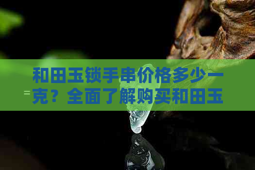 和田玉锁手串价格多少一克？全面了解购买和田玉锁手串的成本因素