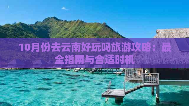 10月份去云南好玩吗旅游攻略：最全指南与合适时机