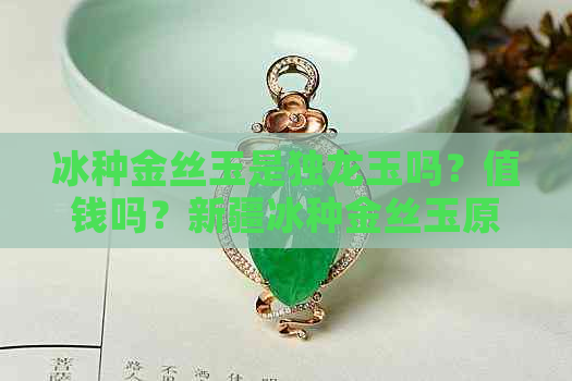 冰种金丝玉是独龙玉吗？值钱吗？新疆冰种金丝玉原石特征价格。