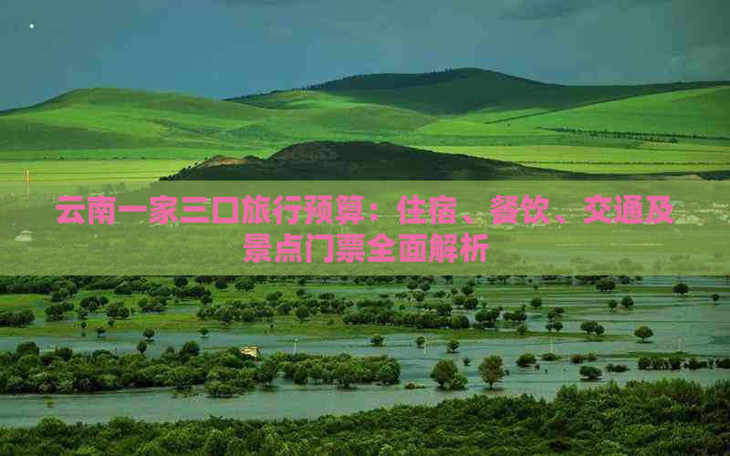 云南一家三口旅行预算：住宿、餐饮、交通及景点门票全面解析