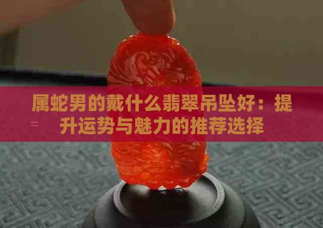 属蛇男的戴什么翡翠吊坠好：提升运势与魅力的推荐选择