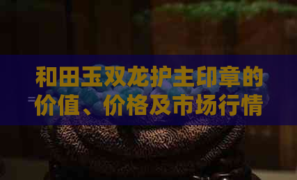 和田玉双龙护主印章的价值、价格及市场行情全面解析