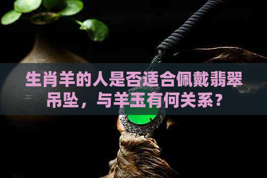 生肖羊的人是否适合佩戴翡翠吊坠，与羊玉有何关系？