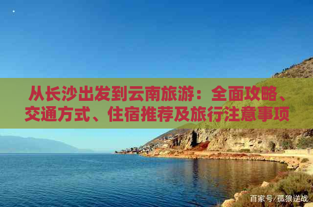 从长沙出发到云南旅游：全面攻略、交通方式、住宿推荐及旅行注意事项