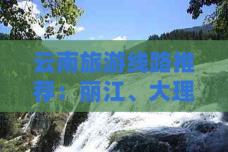 云南旅游线路推荐：丽江、大理、香格里拉与虎跳峡等多元风光组合