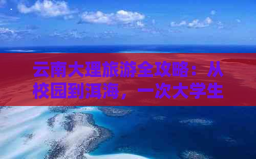 云南大理旅游全攻略：从校园到洱海，一次大学生的完美旅行路线及必备信息