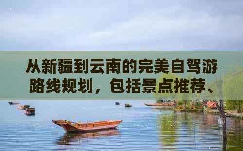 从新疆到云南的完美自驾游路线规划，包括景点推荐、行程安排和必备注意事项