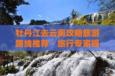 牡丹江去云南攻略旅游路线推荐 - 旅行专家提供详细指南