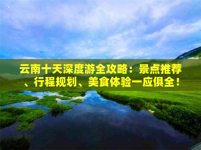 云南十天深度游全攻略：景点推荐、行程规划、美食体验一应俱全！