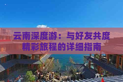 云南深度游：与好友共度精彩旅程的详细指南