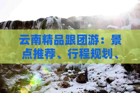 云南精品跟团游：景点推荐、行程规划、交通住宿一应俱全，解答你的所有疑问