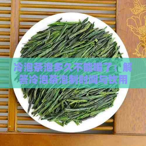 冷泡茶泡多久不能喝了：解答冷泡茶泡制时间与饮用时间的疑问