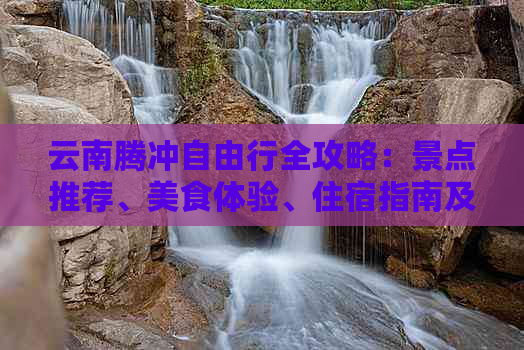 云南腾冲自由行全攻略：景点推荐、美食体验、住宿指南及行程规划一应俱全！