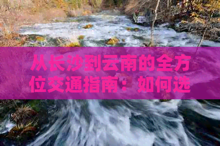 从长沙到云南的全方位交通指南：如何选择合适的交通方式及时间安排