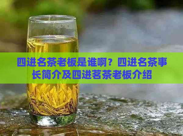 四进名茶老板是谁啊？四进名茶事长简介及四进茗茶老板介绍