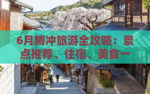 6月腾冲旅游全攻略：景点推荐、住宿、美食一应俱全，让你畅游腾冲无忧无虑