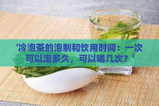 '冷泡茶的泡制和饮用时间：一次可以泡多久，可以喝几次？'