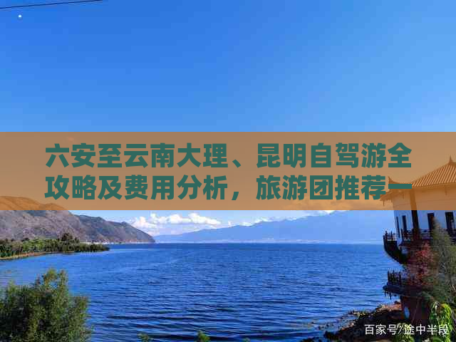 六安至云南大理、昆明自驾游全攻略及费用分析，旅游团推荐一览