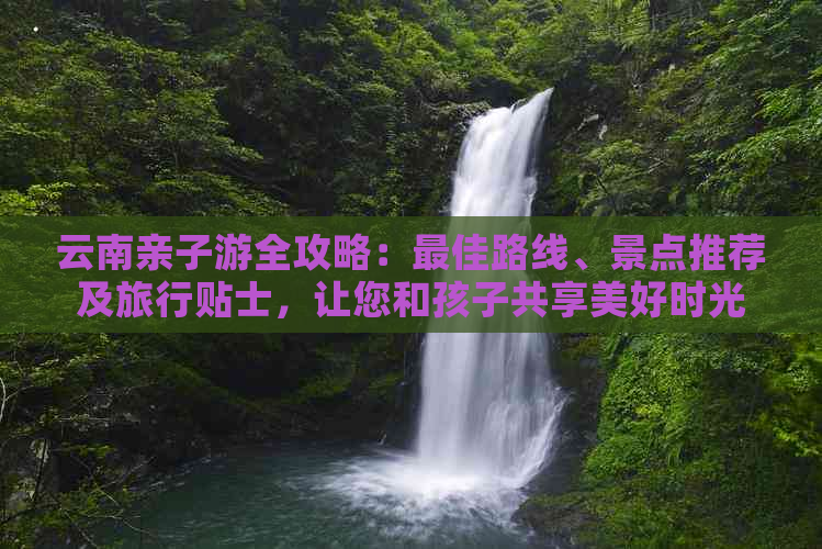 云南亲子游全攻略：更佳路线、景点推荐及旅行贴士，让您和孩子共享美好时光