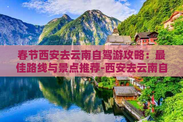 春节西安去云南自驾游攻略：更佳路线与景点推荐-西安去云南自驾游的更佳路线和景点