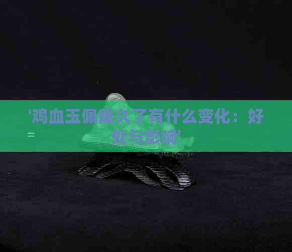 '鸡血玉佩戴久了有什么变化：好处与影响'