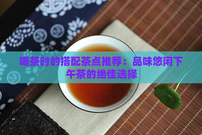 喝茶时的搭配茶点推荐：品味悠闲下午茶的绝佳选择