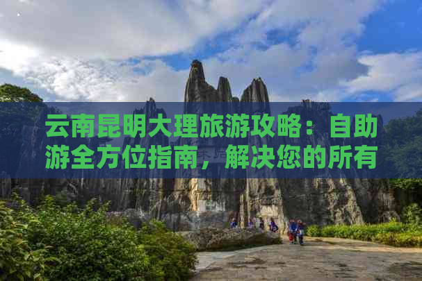 云南昆明大理旅游攻略：自助游全方位指南，解决您的所有疑问和困扰！