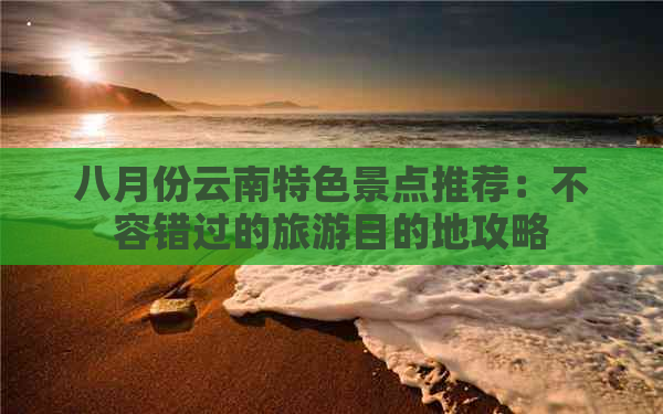 八月份云南特色景点推荐：不容错过的旅游目的地攻略