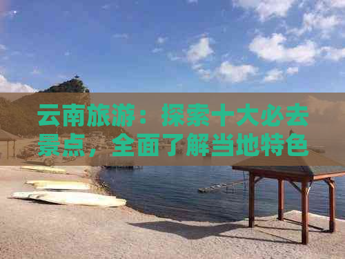 云南旅游：探索十大必去景点，全面了解当地特色与游玩攻略