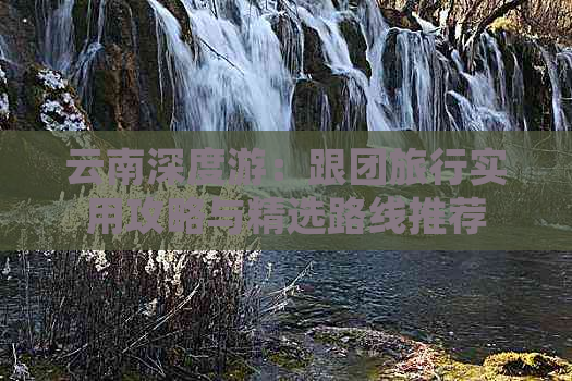 云南深度游：跟团旅行实用攻略与精选路线推荐