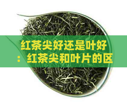 红茶尖好还是叶好：红茶尖和叶片的区别及哪种更好？