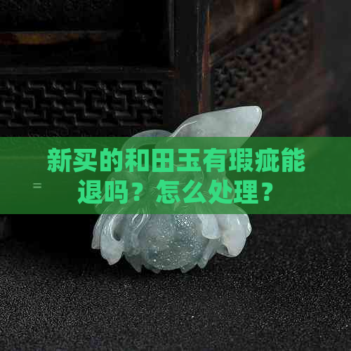 新买的和田玉有瑕疵能退吗？怎么处理？