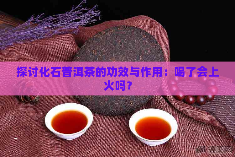 探讨化石普洱茶的功效与作用：喝了会上火吗？