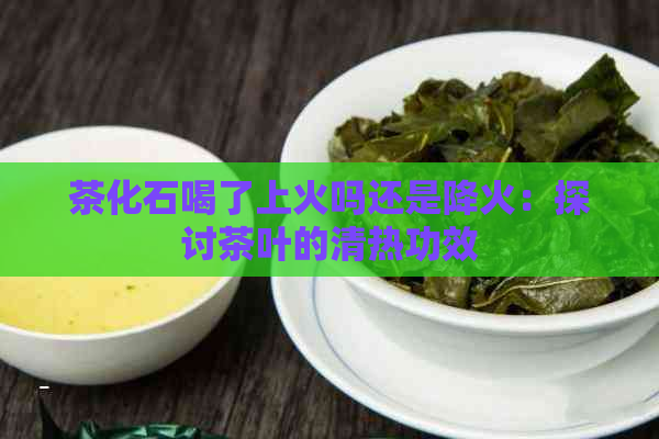 茶化石喝了上火吗还是降火：探讨茶叶的清热功效