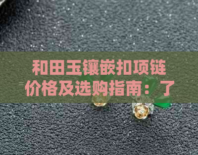 和田玉镶嵌扣项链价格及选购指南：了解市场行情与购买建议