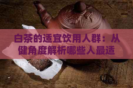 白茶的适宜饮用人群：从健角度解析哪些人最适合喝白茶