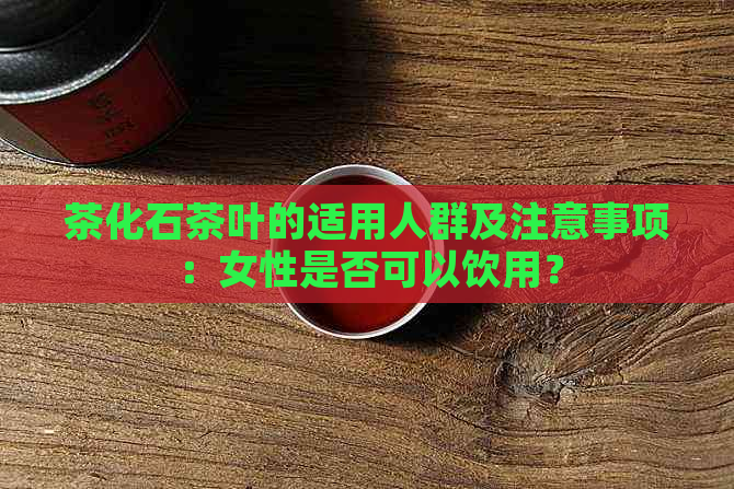 茶化石茶叶的适用人群及注意事项：女性是否可以饮用？