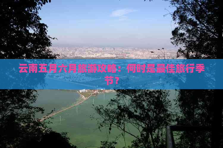 云南五月六月旅游攻略：何时是更佳旅行季节？