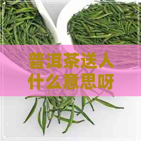 普洱茶送人什么意思呀