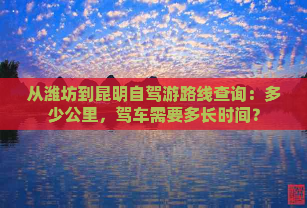 从潍坊到昆明自驾游路线查询：多少公里，驾车需要多长时间？