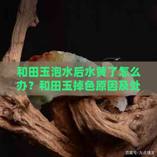 和田玉泡水后水黄了怎么办？和田玉掉色原因及处理方法