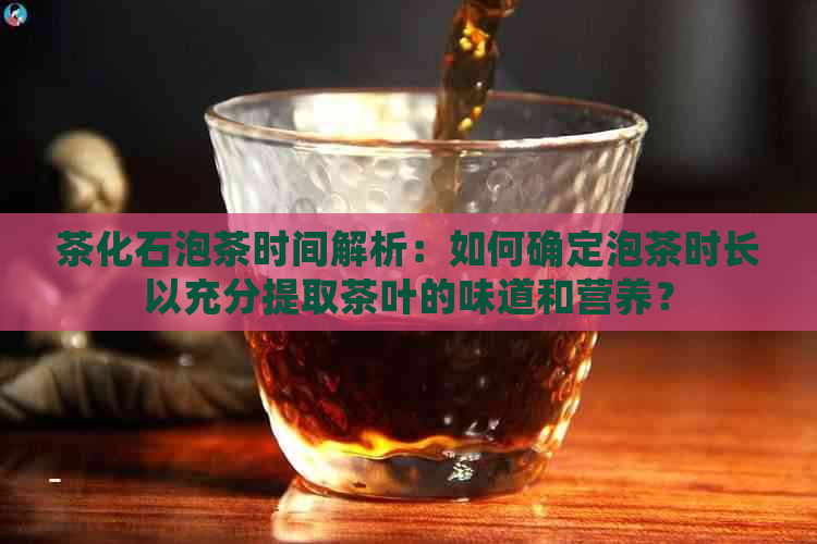 茶化石泡茶时间解析：如何确定泡茶时长以充分提取茶叶的味道和营养？