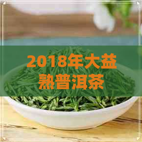 2018年大益熟普洱茶