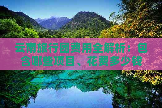 云南旅行团费用全解析：包含哪些项目、花费多少钱？