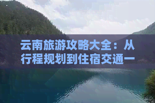 云南旅游攻略大全：从行程规划到住宿交通一应俱全，让你轻松玩转云南