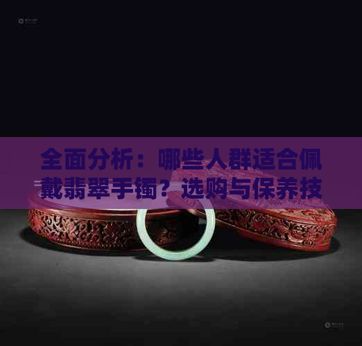 全面分析：哪些人群适合佩戴翡翠手镯？选购与保养技巧一应俱全