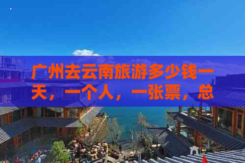 广州去云南旅游多少钱一天，一个人，一张票，总费用及团报价