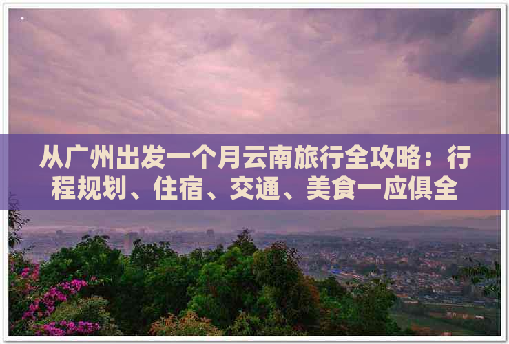 从广州出发一个月云南旅行全攻略：行程规划、住宿、交通、美食一应俱全