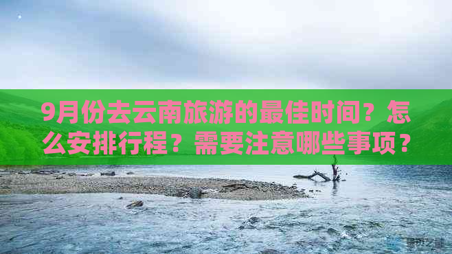 9月份去云南旅游的更佳时间？怎么安排行程？需要注意哪些事项？