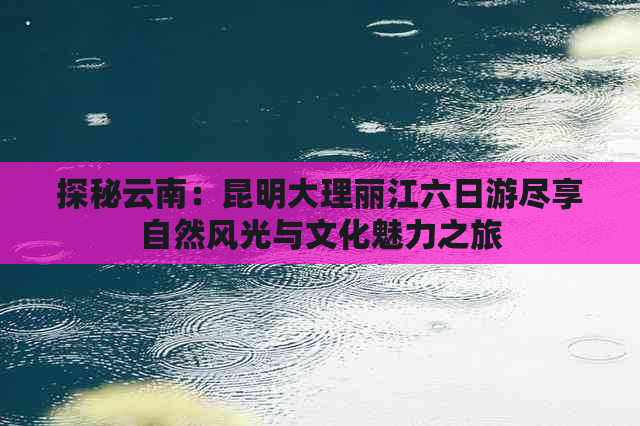 探秘云南：昆明大理丽江六日游尽享自然风光与文化魅力之旅